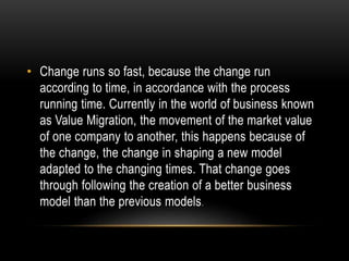• Change runs so fast, because the change run 
according to time, in accordance with the process 
running time. Currently in the world of business known 
as Value Migration, the movement of the market value 
of one company to another, this happens because of 
the change, the change in shaping a new model 
adapted to the changing times. That change goes 
through following the creation of a better business 
model than the previous models. 
 