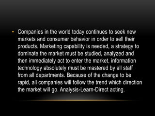 • Companies in the world today continues to seek new 
markets and consumer behavior in order to sell their 
products. Marketing capability is needed, a strategy to 
dominate the market must be studied, analyzed and 
then immediately act to enter the market, information 
technology absolutely must be mastered by all staff 
from all departments. Because of the change to be 
rapid, all companies will follow the trend which direction 
the market will go. Analysis-Learn-Direct acting. 
 