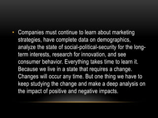 • Companies must continue to learn about marketing 
strategies, have complete data on demographics, 
analyze the state of social-political-security for the long-term 
interests, research for innovation, and see 
consumer behavior. Everything takes time to learn it. 
Because we live in a state that requires a change. 
Changes will occur any time. But one thing we have to 
keep studying the change and make a deep analysis on 
the impact of positive and negative impacts. 
 