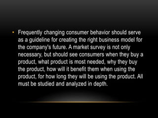 • Frequently changing consumer behavior should serve 
as a guideline for creating the right business model for 
the company's future. A market survey is not only 
necessary, but should see consumers when they buy a 
product, what product is most needed, why they buy 
the product, how will it benefit them when using the 
product, for how long they will be using the product. All 
must be studied and analyzed in depth. 
 
