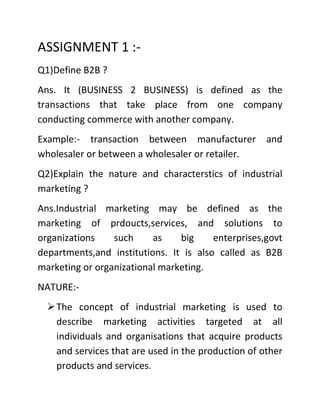 ASSIGNMENT 1 :-
Q1)Define B2B ?
Ans. It (BUSINESS 2 BUSINESS) is defined as the
transactions that take place from one company
conducting commerce with another company.
Example:- transaction between manufacturer           and
wholesaler or between a wholesaler or retailer.
Q2)Explain the nature and characterstics of industrial
marketing ?
Ans.Industrial marketing may be defined as the
marketing of prdoucts,services, and solutions to
organizations    such     as    big     enterprises,govt
departments,and institutions. It is also called as B2B
marketing or organizational marketing.
NATURE:-
   The concept of industrial marketing is used to
    describe marketing activities targeted at all
    individuals and organisations that acquire products
    and services that are used in the production of other
    products and services.
 
