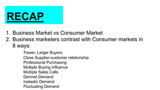 RECAP
1. Business Market vs Consumer Market
2. Business marketers contrast with Consumer markets in
8 ways:
Fewer, Larger Buyers.
Close Supplier-customer relationship
Professional Purchasing
Multiple Buying Influence
Multiple Sales Calls
Derived Demand
Inelastic Demand
Fluctuating Demand
 
