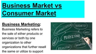 Business Market vs
Consumer Market
Business Marketing:
Business Marketing refers to
the sale of either products or
services or both by one
organization to other
organizations that further resell
the same or utilize to support
 