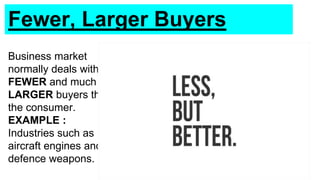 Fewer, Larger Buyers
Business market
normally deals with
FEWER and much
LARGER buyers than
the consumer.
EXAMPLE :
Industries such as
aircraft engines and
defence weapons.
 