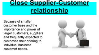 Close Supplier-Customer
relationship
Because of smaller
customer base and the
importance and power of
larger customers, suppliers
and frequently expected to
customise their offering to
individual business
customer needs.
 