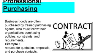 Professional
Purchasing
Business goods are often
purchased by trained purchasing
agents, who must follow their
organisations purchasing
policies, constraints, and
requirements.
Example :
request for quotation, proposals,
and purchase contacts.
 