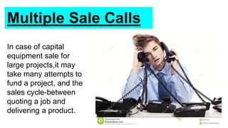 Multiple Sale Calls
In case of capital
equipment sale for
large projects,it may
take many attempts to
fund a project, and the
sales cycle-between
quoting a job and
delivering a product.
 