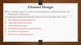 Channel Design
 It is a dynamic process. It deals with developing new marketing channels and
modifying the existing ones....