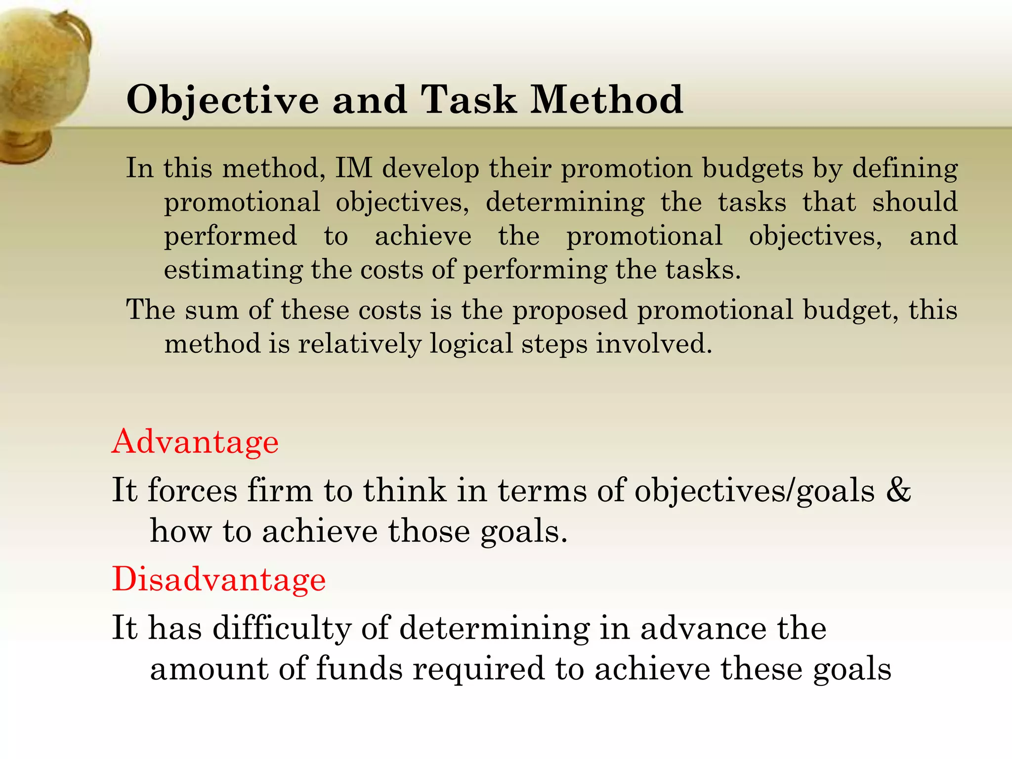 Objective and Task Method
In this method, IM develop their promotion budgets by defining
promotional objectives, determining the tasks that should
performed to achieve the promotional objectives, and
estimating the costs of performing the tasks.
The sum of these costs is the proposed promotional budget, this
method is relatively logical steps involved.

Advantage
It forces firm to think in terms of objectives/goals &
how to achieve those goals.
Disadvantage
It has difficulty of determining in advance the
amount of funds required to achieve these goals

 