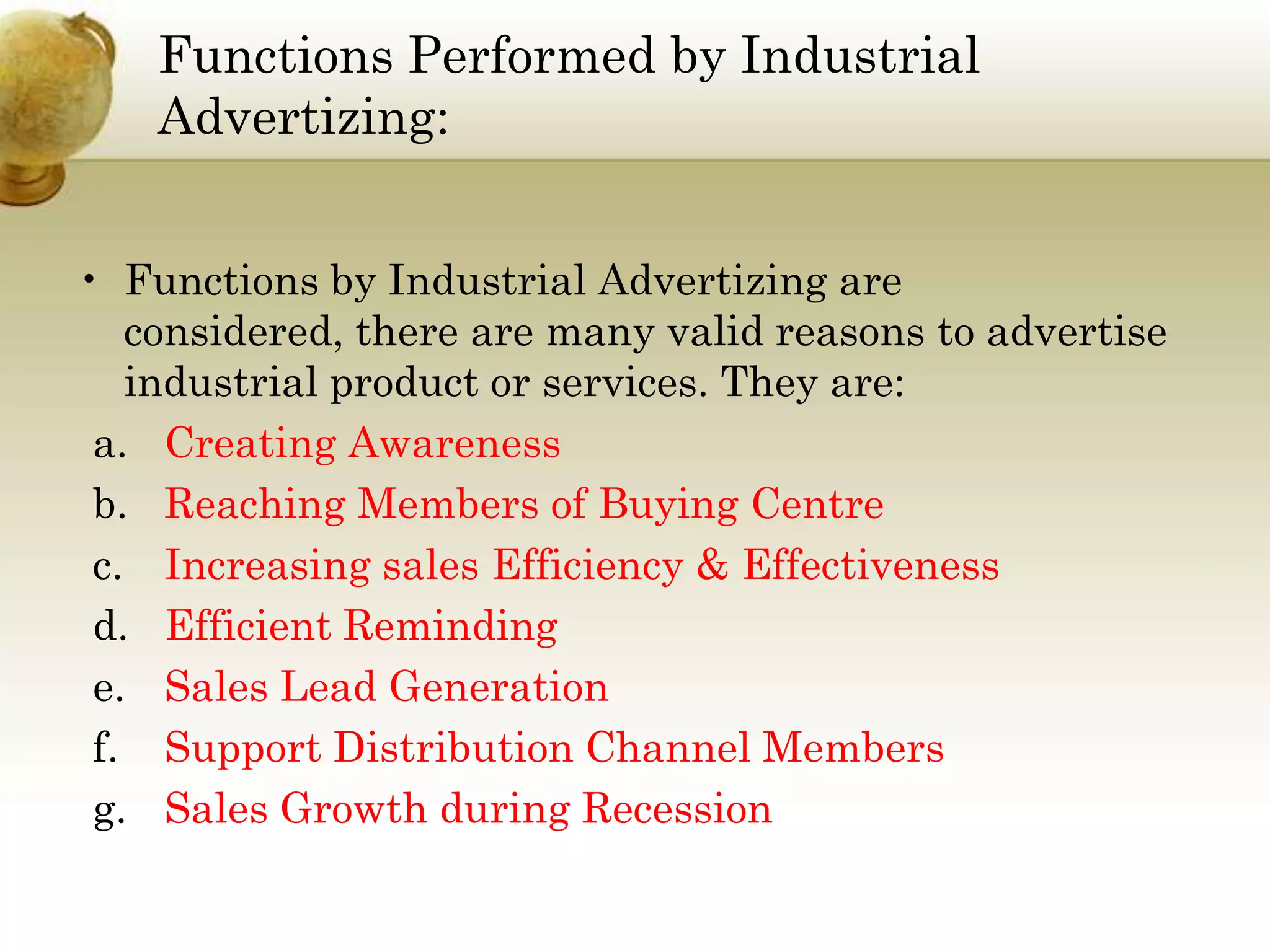 Functions Performed by Industrial
Advertizing:
• Functions by Industrial Advertizing are
considered, there are many valid reasons to advertise
industrial product or services. They are:
a. Creating Awareness
b. Reaching Members of Buying Centre
c. Increasing sales Efficiency & Effectiveness
d. Efficient Reminding
e. Sales Lead Generation
f. Support Distribution Channel Members
g. Sales Growth during Recession

 
