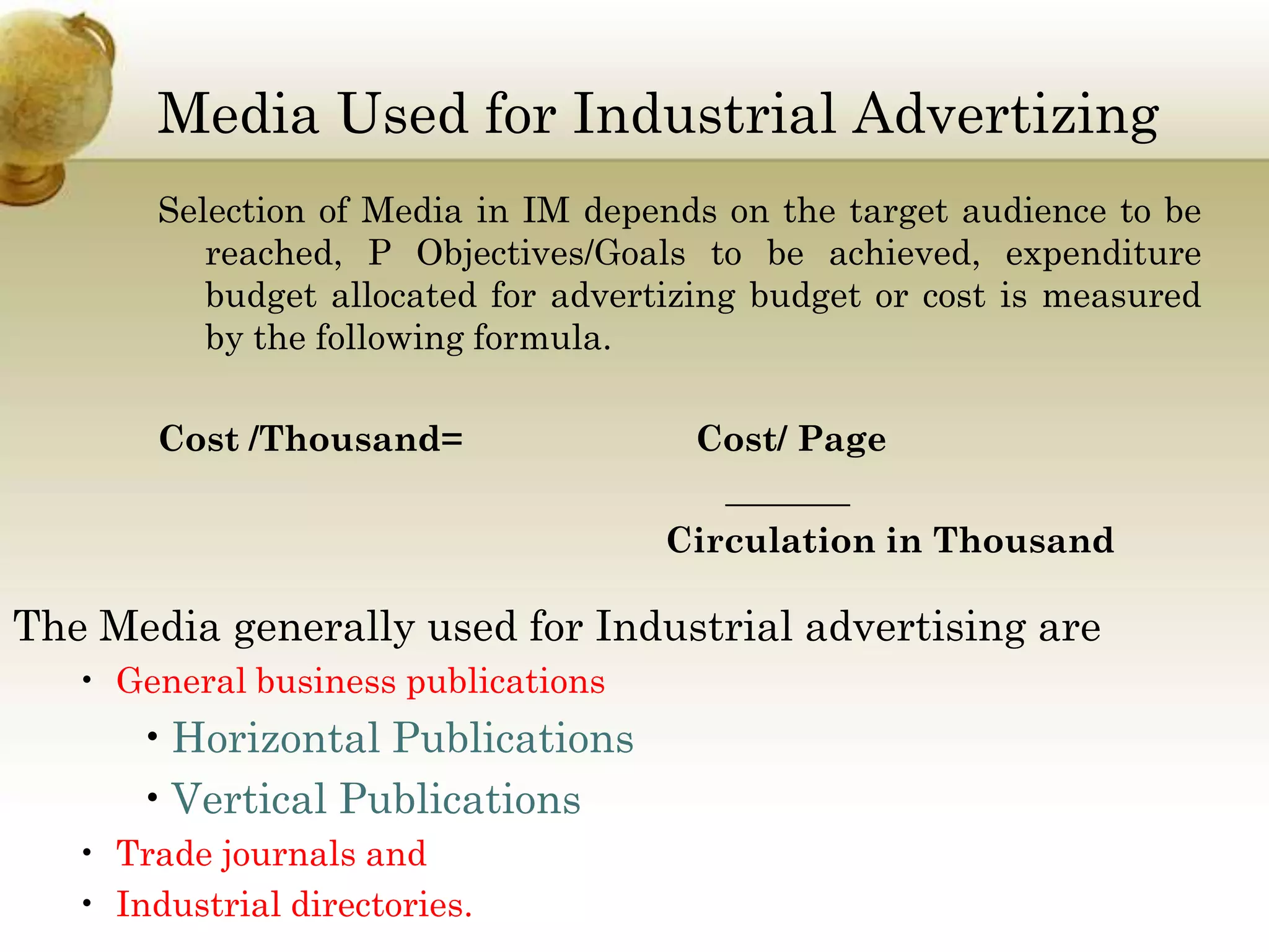 Media Used for Industrial Advertizing
Selection of Media in IM depends on the target audience to be
reached, P Objectives/Goals to be achieved, expenditure
budget allocated for advertizing budget or cost is measured
by the following formula.
Cost /Thousand=

Cost/ Page
_______
Circulation in Thousand

The Media generally used for Industrial advertising are
• General business publications

• Horizontal Publications
• Vertical Publications
• Trade journals and
• Industrial directories.

 