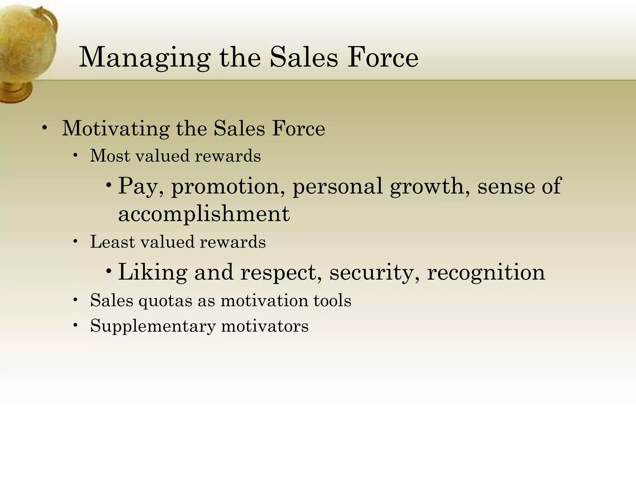 Managing the Sales Force
• Motivating the Sales Force
• Most valued rewards

•Pay, promotion, personal growth, sense of
accomplishment
• Least valued rewards

•Liking and respect, security, recognition
• Sales quotas as motivation tools
• Supplementary motivators

 