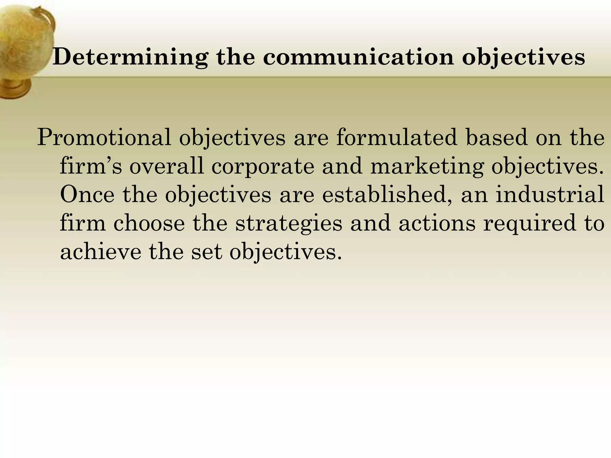 Determining the communication objectives
Promotional objectives are formulated based on the
firm’s overall corporate and marketing objectives.
Once the objectives are established, an industrial
firm choose the strategies and actions required to
achieve the set objectives.

 