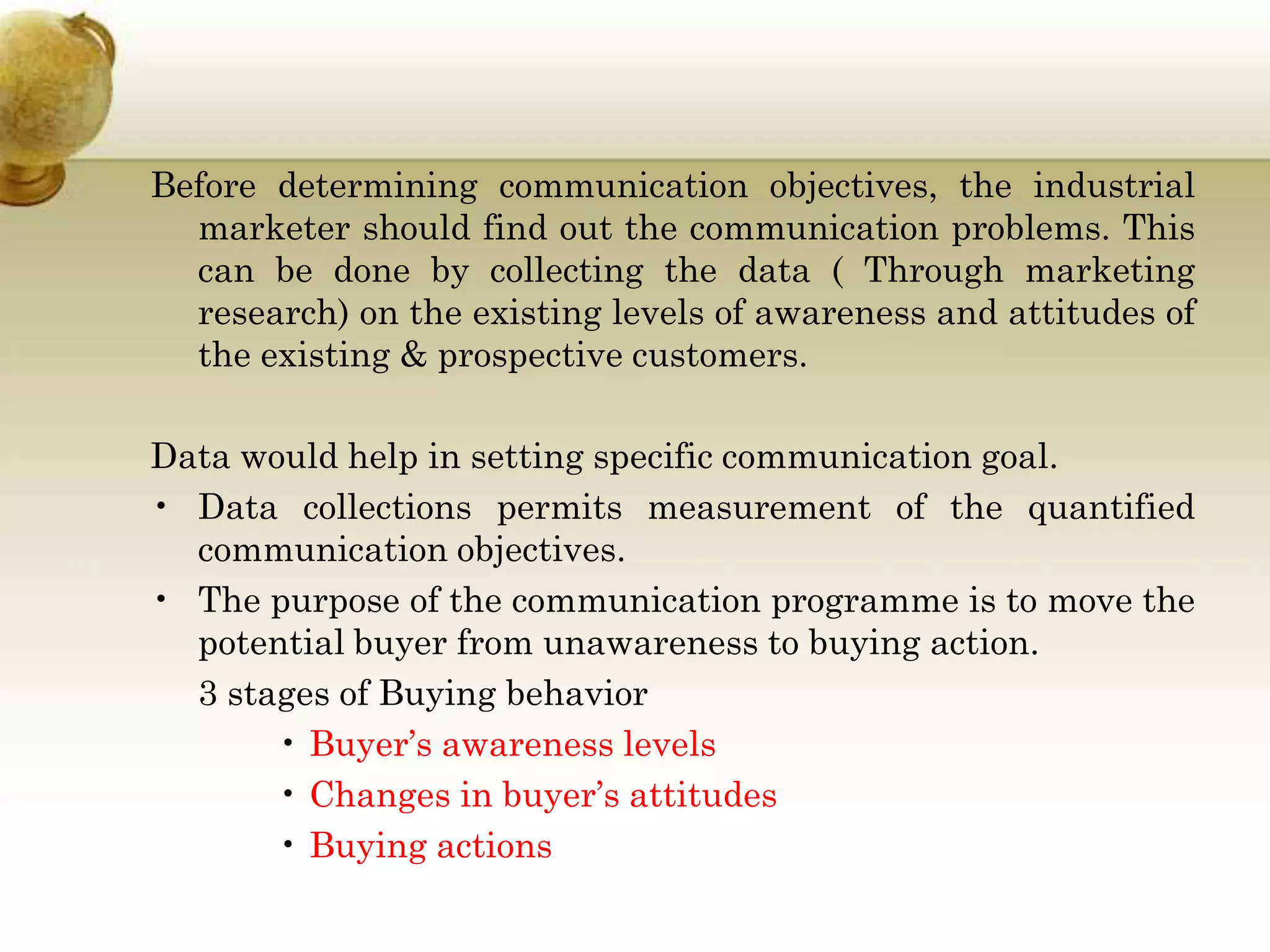 Before determining communication objectives, the industrial
marketer should find out the communication problems. This
can be done by collecting the data ( Through marketing
research) on the existing levels of awareness and attitudes of
the existing & prospective customers.

Data would help in setting specific communication goal.
• Data collections permits measurement of the quantified
communication objectives.
• The purpose of the communication programme is to move the
potential buyer from unawareness to buying action.
3 stages of Buying behavior
• Buyer’s awareness levels
• Changes in buyer’s attitudes
• Buying actions

 