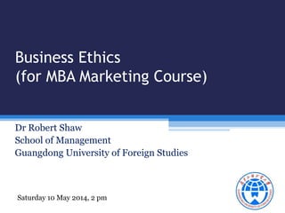 Business Ethics 
(for MBA Marketing Course) 
Dr Robert Shaw 
School of Management 
Guangdong University of Foreign Studies 
Saturday 10 May 2014, 2 pm 
 