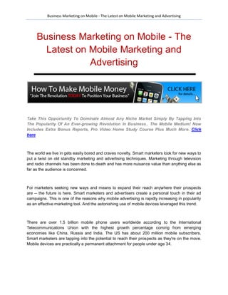 Business Marketing on Mobile - The Latest on Mobile Marketing and Advertising




     Business Marketing on Mobile - The
       Latest on Mobile Marketing and
                 Advertising




Take This Opportunity To Dominate Almost Any Niche Market Simply By Tapping Into
The Popularity Of An Ever-growing Revolution In Business.. The Mobile Medium! Now
Includes Extra Bonus Reports, Pro Video Home Study Course Plus Much More. Click
here



The world we live in gets easily bored and craves novelty. Smart marketers look for new ways to
put a twist on old standby marketing and advertising techniques. Marketing through television
and radio channels has been done to death and has more nuisance value than anything else as
far as the audience is concerned.



For marketers seeking new ways and means to expand their reach anywhere their prospects
are -- the future is here. Smart marketers and advertisers create a personal touch in their ad
campaigns. This is one of the reasons why mobile advertising is rapidly increasing in popularity
as an effective marketing tool. And the astonishing use of mobile devices leveraged this trend.



There are over 1.5 billion mobile phone users worldwide according to the International
Telecommunications Union with the highest growth percentage coming from emerging
economies like China, Russia and India. The US has about 200 million mobile subscribers.
Smart marketers are tapping into the potential to reach their prospects as they're on the move.
Mobile devices are practically a permanent attachment for people under age 34.
 