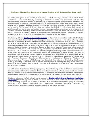 Business Marketing Program Covers Topics with Interactive Approach
To enter and grow in the world of marketing — which employs almost a third of all North
Americans — one must start by launching a career in an entry-level profession such as sales
representative, customer service representative, product consultant, merchandising assistant, and
merchandising supervisor. Opportunities exist in both small and large businesses across many
industries — financial services, electronics, food and beverage, the not-for-profit sector and the
government. At the base of these roles, no matter the industry, is the idea that marketing
professionals are the critical connection between an organization or company and its customers.
That’s because all marketing professionals answer questions such as: To whom does the company
cater? What are customers’ needs? In what way can those needs be met? What sort of prices,
packaging of products and promotion will ensure that customers are happy?
In Canada, either a business marketing degree or diploma is a respected credential. The latter
can be earned at Centennial College through its two-year Business – Marketing offering, which
focuses on providing students with the knowledge to answer the above questions. This is achieved
through a comprehensive curriculum that establishes a business base before moving onto more
specialized marketing topics. As such, students spend the first three semesters attending business
courses that are common among other School of Business programs. These ensure that students
are familiar with areas such as accounting, operations, organizational behavior and international
business — all of which are essential to understanding the marketing world. Once students have a
base, they are introduced to marketing theory and case-based problem solving, as well as
marketing communications (which includes advertising and promotion) and professional selling
practices. Among the specific courses in which students of this offering partake are: Mathematics
of Finance, Business Operations, Microcomputer Applications Software, Principles of
Microeconomics, Principles of Marketing, and Practical Applications in Marketing, Professional
Selling, Marketing Communications and more. The objective of teaching including these areas is to
ensure students leave with creative, practical decision-making skills and clear, persuasive
communications skills.
As with many of Centennial College’s programs, this undertaking prides itself on an approach that
includes various interactive features. These aspects are meant to offer students hands-on practice
that will ensure they graduate with confidence. Among the practical features of this offering are:
case studies, guest lectures, presentations, projects and computer simulations and technologies.
Students interested in furthering their education in Centennial College’s Business Marketing
Programs have the opportunity to do so. That’s because all four semesters of Centennial’s two-
year Marketing program are identical to the first four semesters of the three-year, six-semester
program. This permits graduates of Centennial’s two-year Marketing program to
benefit from a seamless transition into the three-year Marketing program.
 