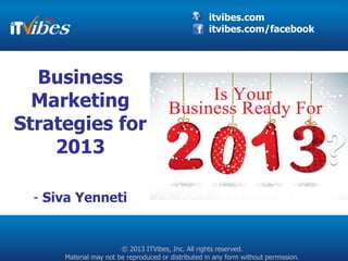itvibes.com
                                                     itvibes.com/facebook




  Business
  Marketing
Strategies for
    2013

  - Siva Yenneti


                        © 2013 ITVibes, Inc. All rights reserved.
      Material may not be reproduced or distributed in any form without permission.
 