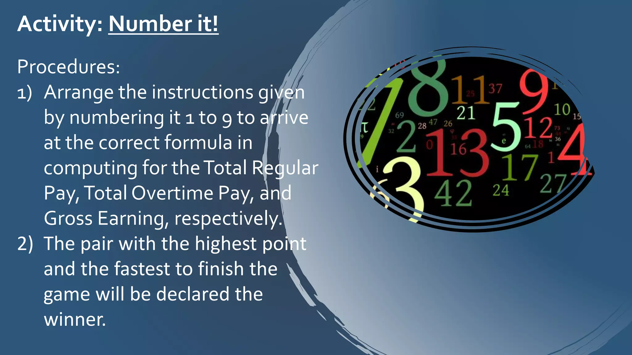 Activity: Number it!
Procedures:
1) Arrange the instructions given
by numbering it 1 to 9 to arrive
at the correct formula in
computing for theTotal Regular
Pay,Total Overtime Pay, and
Gross Earning, respectively.
2) The pair with the highest point
and the fastest to finish the
game will be declared the
winner.
 