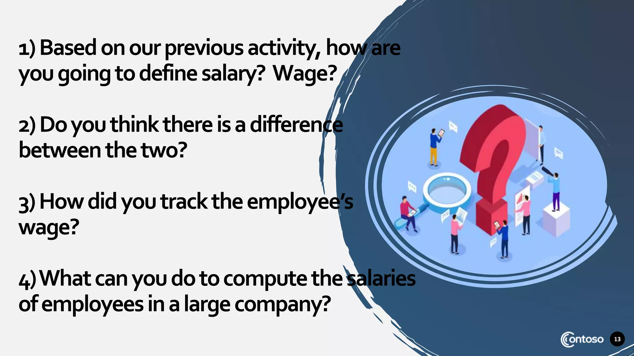 13
1)Basedonourpreviousactivity,howare
yougoingtodefinesalary? Wage?
2)Doyouthinkthereisadifference
betweenthetwo?
3)Howdidyoutracktheemployee’s
wage?
4)Whatcanyoudotocomputethesalaries
ofemployeesinalargecompany?
 