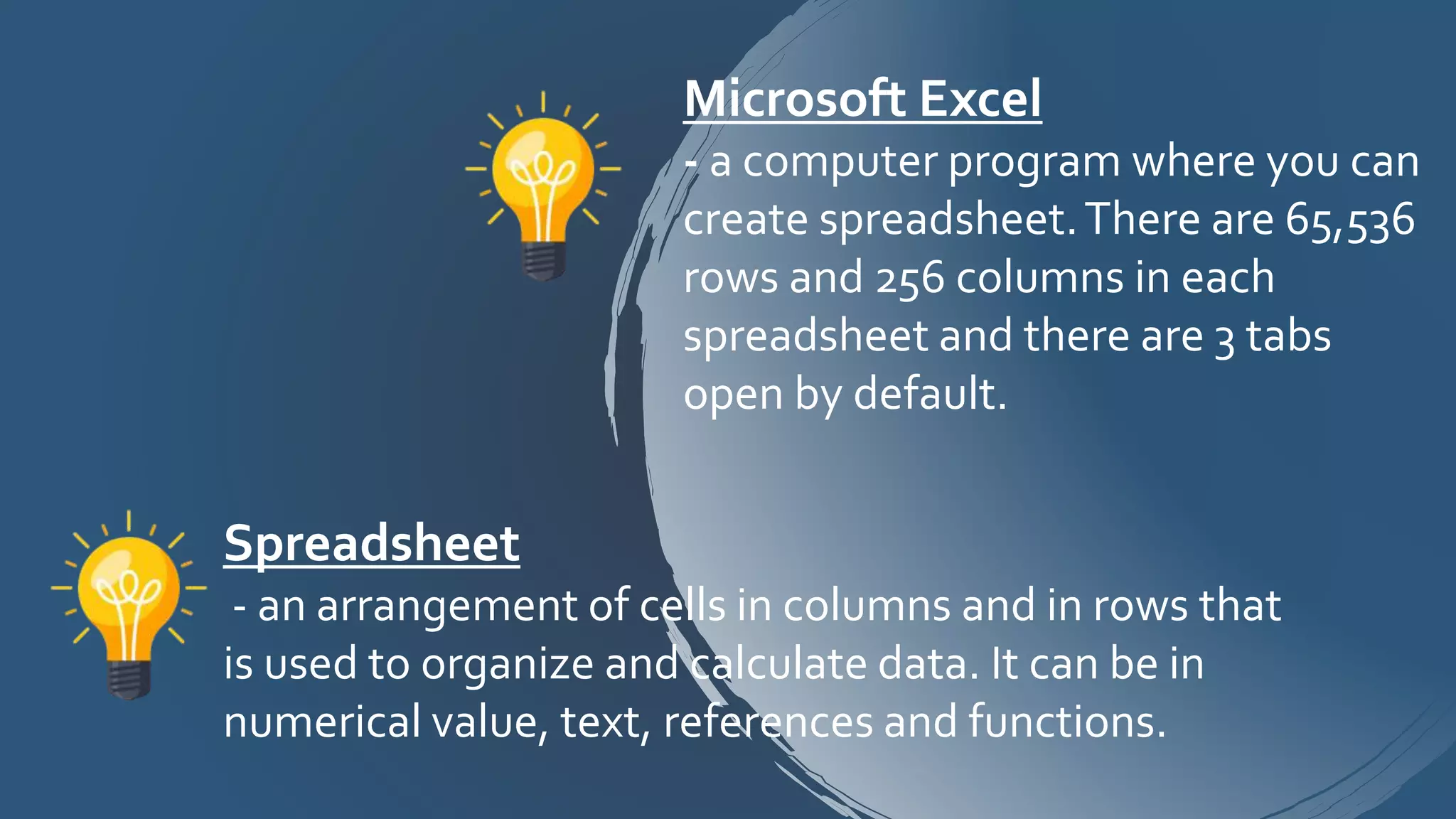 Spreadsheet
- an arrangement of cells in columns and in rows that
is used to organize and calculate data. It can be in
numerical value, text, references and functions.
Microsoft Excel
- a computer program where you can
create spreadsheet.There are 65,536
rows and 256 columns in each
spreadsheet and there are 3 tabs
open by default.
 