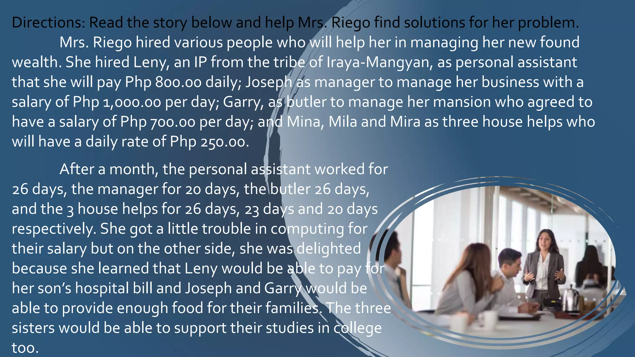 Directions: Read the story below and help Mrs. Riego find solutions for her problem.
Mrs. Riego hired various people who will help her in managing her new found
wealth. She hired Leny, an IP from the tribe of Iraya-Mangyan, as personal assistant
that she will pay Php 800.00 daily; Joseph as manager to manage her business with a
salary of Php 1,000.00 per day; Garry, as butler to manage her mansion who agreed to
have a salary of Php 700.00 per day; and Mina, Mila and Mira as three house helps who
will have a daily rate of Php 250.00.
After a month, the personal assistant worked for
26 days, the manager for 20 days, the butler 26 days,
and the 3 house helps for 26 days, 23 days and 20 days
respectively. She got a little trouble in computing for
their salary but on the other side, she was delighted
because she learned that Leny would be able to pay for
her son’s hospital bill and Joseph and Garry would be
able to provide enough food for their families.The three
sisters would be able to support their studies in college
too.
 