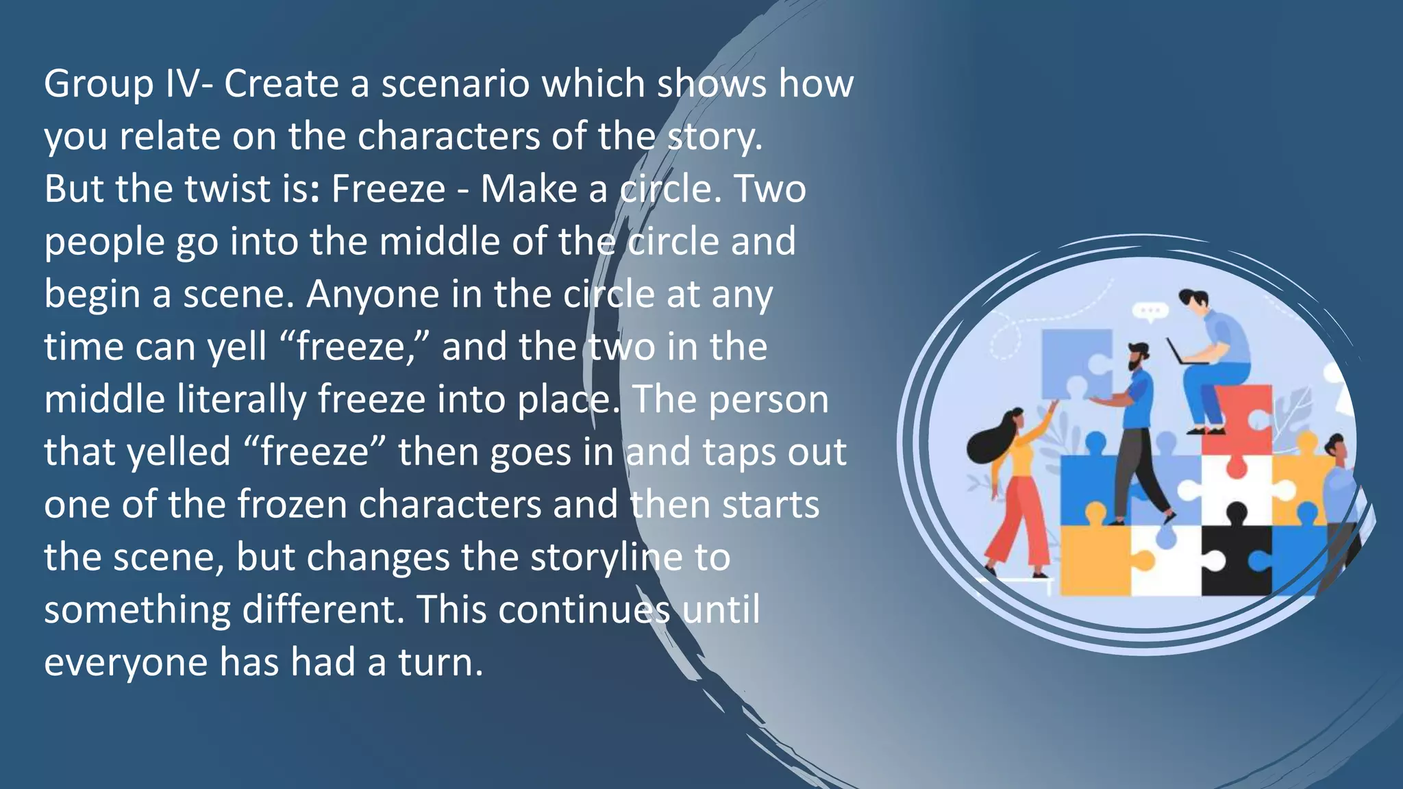 Group IV- Create a scenario which shows how
you relate on the characters of the story.
But the twist is: Freeze - Make a circle. Two
people go into the middle of the circle and
begin a scene. Anyone in the circle at any
time can yell “freeze,” and the two in the
middle literally freeze into place. The person
that yelled “freeze” then goes in and taps out
one of the frozen characters and then starts
the scene, but changes the storyline to
something different. This continues until
everyone has had a turn.
 