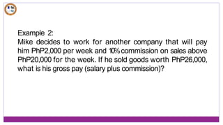 Example 2:
Mike decides to work for another company that will pay
him PhP2,000 per week and 1
0
%commission on sales above
PhP20,000 for the week. If he sold goods worth PhP26,000,
what is his gross pay (salary plus commission)?
 