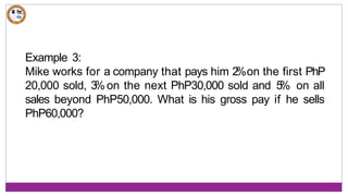 Example 3:
Mike works for a company that pays him 2
%on the first PhP
20,000 sold, 3
%on the next PhP30,000 sold and 5
% on all
sales beyond PhP50,000. What is his gross pay if he sells
PhP60,000?
 