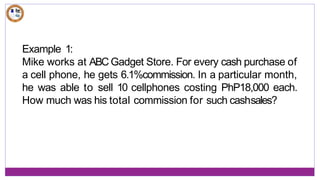Example 1:
Mike works at ABC Gadget Store. For every cash purchase of
a cell phone, he gets 6.1%commission. In a particular month,
he was able to sell 10 cellphones costing PhP18,000 each.
How much was his total commission for such cashsales?
 