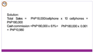 Solution:
Total Sales = PhP18,000/cellphone x 10 cellphones =
PhP180,000 x 0.061
PhP180,000
Cashcommission =PhP180,000 x 6.1%=
= PhP10,980
 