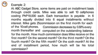 Example 2:
At ABC Gadget Store, some items are paid on installment basis
through credit cards. Mike was able to sell 10 cellphones
costing PhP18,000 each. Each transaction is payable in 6
months equally divided into 6 equal installments without
interest. Mike gets 2
%
commission on the first month for each
of the 10cell phones.
month thereafter and
Commission decreases by 0.30%every
computed on the outstanding balance
for the month. How much commission does Mike receive on the
first month? On the second month? On the third month? On the
fourth month? On the fifth month? On the sixth month? At the
end of installment period, how much will be his total
commission?
 