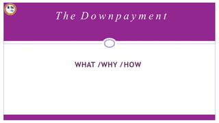 T h e D o w n p a y m e n t
WHAT /WHY /HOW
 