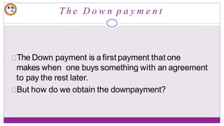 T h e D o w n p a y m e n t
The Down payment is a first payment that one
makes when one buys something with an agreement
to pay the rest later.
But how do we obtain the downpayment?
 