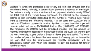 Example 1: When one purchases a car or any big item not through cash but
installment terms, normally, a certain down payment is required of the buyer.
Car dealers normally require a minimum down payment, which is usually 20% of
the total cost of the vehicle being purchased. The interest on the remaining
balance is then computed depending on the number of years a buyer would
want to amortize the remaining balance. If a car costs PhP1,000,000 and a
minimum 20% down payment is required by the company, then the buyer will
have an initial cash out of PhP200,000; that is, 20% (1,000,000) = PhP200,000.
The remaining PhP800,000 will be amortized monthly and the amount of
monthly amortization depends on the number of years the buyer will want to pay
the loan. Normally, buyers prefer a 3-year or 5-year payment period. The lesser
the number of years, the lesser the total amount of money paid as interest to
the loan. But with this arrangement, the monthly amortization will be
considerably higher than when one chooses to pay the balance for longer
number of years.
 