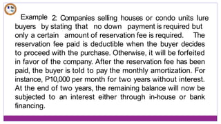 Example 2: Companies selling houses or condo units lure
buyers by stating that no down payment is required but
only a certain amount of reservation fee is required. The
reservation fee paid is deductible when the buyer decides
to proceed with the purchase. Otherwise, it will be forfeited
in favor of the company. After the reservation fee has been
paid, the buyer is told to pay the monthly amortization. For
instance, P10,000 per month for two years without interest.
At the end of two years, the remaining balance will now be
subjected to an interest either through in-house or bank
financing.
 