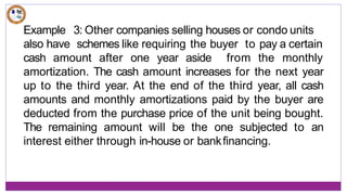 Example 3: Other companies selling houses or condo units
also have schemes like requiring the buyer to pay a certain
cash amount after one year aside from the monthly
amortization. The cash amount increases for the next year
up to the third year. At the end of the third year, all cash
amounts and monthly amortizations paid by the buyer are
deducted from the purchase price of the unit being bought.
The remaining amount will be the one subjected to an
interest either through in-house or bankfinancing.
 