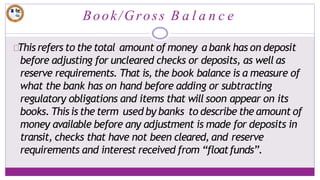 Book/Gross B a l a n c e
This refers to the total amount of money a bank has on deposit
before adjusting for uncleared checks or deposits, as well as
reserve requirements. That is, the book balance is a measure of
what the bank has on hand before adding or subtracting
regulatory obligations and items that will soon appear on its
books. This is the term used by banks to describe the amount of
money available before any adjustment is made for deposits in
transit, checks that have not been cleared, and reserve
requirements and interest received from “floatfunds”.
 