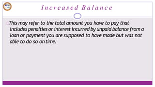 I n c r e a s e d B a l a n c e
This may refer to the total amount you have to pay that
includes penalties or interest incurred by unpaid balance from a
loan or payment you are supposed to have made but was not
able to do so ontime.
 