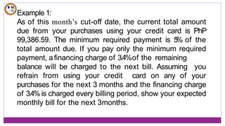 Example 1:
As of this month’s cut-off date, the current total amount
due from your purchases using your credit card is PhP
99,386.59. The minimum required payment is 5
% of the
total amount due. If you pay only the minimum required
payment, afinancing charge of 3.4%of the remaining
refrain from using your credit card on any of
balance will be charged to the next bill. Assuming you
your
purchases for the next 3 months and the financing charge
of 3.4%is charged every billing period, show your expected
monthly bill for the next 3months.
 