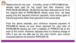 3months, atotal of PhP14,386.44 has
Observe that for the next
already been paid for the credit card bills. However, only
PhP5,184.56 (99,386.59 - 94,202.03) has been deducted so far from
the original debt of PhP99,386.59. Hence, every time we keep
paying only the required minimum payment, more money goes to
interest payments rather than payment of the actual debt.
From the above example, your minimum required payment of
PhP4,969.33 serves as your down payment for your loan of
PhP99,386.59 leaving you with a balance of PhP94,417.26 at the
start of the month. However, because there is a finance charge of
3.4%, if you are not able pay for the next month, your current
increased balance will become PhP97,627.45.
 