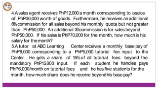 4.Asales agent receives PhP12,000 amonth corresponding to asales
of PhP30,000 worth of goods. Furthermore, he receives anadditional
6%commission for all sales beyond his monthly quota but not greater
than PhP50,000. An additional 3
%commission is for sales beyond
PhP50,000. If his sales is PhP70,000 for the month, how much is his
salary for themonth?
5.A tutor at ABC Learning Center receives a monthly base pay of
PhP8,000 corresponding to a PhP5,000 tutorial fee input to the
Center. He gets a share of 15%of all tutorial fees beyond the
he handles pays
mandatory PhP15,000 input. If
PhP6,000/month on tutorial fees
each student
and he has five students for the
month, how much share does he receive beyondhis base pay?
 