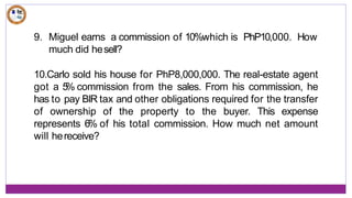 9. Miguel earns a commission of 10%which is PhP10,000. How
much did hesell?
10.Carlo sold his house for PhP8,000,000. The real-estate agent
got a 5
% commission from the sales. From his commission, he
has to pay BIR tax and other obligations required for the transfer
of ownership of the property to the buyer. This expense
represents 6% of his total commission. How much net amount
will hereceive?
 