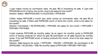 1.Juan makes money by commission rates. He gets 1
5
% of everything he sells. If Juan sold
PhP230,000 worth of items this month, what is his salary for the month?
Solution: Salary =1
5
%(PhP230,000) =0.15(230,000) = PhP34,500
2.Mark makes PhP12,000 a month plus some money by commission rates. He gets 8% of
everything he sells. If Mark sold PhP60,000 worth of items this month, what is his salary for
the month?
Solution: Commission = 8% (PhP60,000) = PhP4,800. His salary for the month = PhP12,000 +
PhP4,800 =PhP16,800.
3.John receives PhP10,000 as monthly salary. As an agent, his monthly quota is PhP50,000
worth of beauty products for which he gets 5
% commission on all sales beyond his monthly
quota. If he sold PhP75,000 worth of beauty products this month, what is his total salary for
this month?
Solution: Sales beyond his quota = PhP75,000 – P50,000 = PhP25,000. His commission is 5
%
(PhP25,000) =.05 (25,000) =1250.His monthly salary is PhP10,000 +PhP1250=PhP11,250.
 
