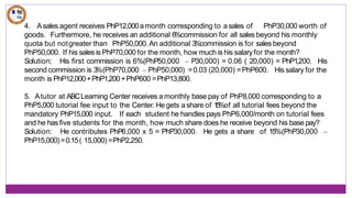 4. Asales agent receives PhP12,000amonth corresponding to asales of PhP30,000 worth of
goods. Furthermore, he receives an additional 6%commission for all sales beyond his monthly
quota but notgreater than PhP50,000.An additional 3
%commission is for sales beyond
PhP50,000. If his sales is PhP70,000 for the month, how much is his salary for the month?
Solution: His first commission is 6%(PhP50,000 – P30,000) = 0.06 ( 20,000) = PhP1
,200. His
His salary for the
second commission is 3
%(PhP70,000 – PhP50,000) =0.03 (20,000) =PhP600.
month is PhP12,000+PhP1,200+PhP600 =PhP13,800.
5. Atutor at ABCLearning Center receives amonthly base pay of PhP8,000 corresponding to a
PhP5,000 tutorial fee input to the Center. He gets ashare of 1
5
%of all tutorial fees beyond the
mandatory PhP15,000 input. If each student he handles pays PhP6,000/month on tutorial fees
and he has five students for the month, how much share does he receive beyond his base pay?
Solution: He contributes PhP6,000 x 5 = PhP30,000. He gets a share of 15%(PhP30,000 –
PhP15,000)=0.15( 15,000) =PhP2,250.
 