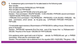 6. Asalesperson gets a commission for his sales based on the following scale:
PhP100,000
6%on allsales
5
%on all sales between PhP50,000 and
4
%on all sales over PhP100,000
If his total sales was PhP150,000,what is his gross pay?
Solution: First commission = 6%(PhP150,000) =0.06 (150,000) =PhP9,000; second commission
=5
%(PhP100,000- PhP50,000) =0.05(50,000)
= PhP2,500; third commission = 4%( PhP1
50,000 – PhP100,000) = 0.04 (50,000) = PhP2,000. His
total commission, which serves as his gross pay, is PhP9,000 +PhP2,500 +PhP2,000 =
PhP13,500.
7.Areal-estate agent receives a 3
%commission of PhP300,000 for selling a house. What was the
price of thehouse?
Solution: PhP300,000 represents 3
%of the total cost of the house; that is, 3%(housecost)=
300,000. Theprice of the house =300,000/.03= PhP10,000,000.
8.An appliance center agent sold a set of kitchen utensils for PhP20,000 and got a PhP600
commission. What was the commission rate?
Solution: The commission rate is obtained from the equation 600 =r%(20,000). This gives r =3%.
 