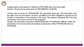 9.Miguel earns acommission of 10%which is PhP10,000.How much did he sell?
Solution: The amount he sold is given by PhP10,000/10%=P100,000.
10.Carlo sold his house for PhP8,000,000. The real-estate agent got a 5
% commission from
the sales. From his commission, he has to pay BIR tax and other obligations required for the
transfer of ownership of the property to the buyer. This expense represents 6%of his total
commission. How much net amount will hereceive?
Solution: His commission amounts to 5
%(PhP8,000,000) =PhP400,000. If BIR tax is 6%of his
commission, the net amount he will receives corresponds to 94%of PhP400,000 which is
PhP376,000.
 