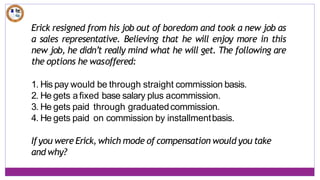 Erick resigned from his job out of boredom and took a new job as
a sales representative. Believing that he will enjoy more in this
new job, he didn’t really mind what he will get. The following are
the options he wasoffered:
1. His pay would be through straight commission basis.
2. He gets afixed base salary plus acommission.
3. He gets paid through graduatedcommission.
4. He gets paid on commission by installmentbasis.
Ifyou were Erick, which mode of compensation would you take
and why?
 