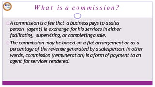 W h a t is a c o m m i s s i o n ?
A commission is a feethat a business pays to a sales
person (agent) in exchange for his services in either
facilitating, supervising, or completing a sale.
The commission may be based on a flat arrangement or as a
percentage of the revenue generated by a salesperson. In other
words, commission (remuneration) is a form of payment to an
agent for services rendered.
 