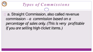Types of C o m m i s s i o n s
a. Straight Commission, also called revenue
commission –a commission based on a
percentage of sales only. (This is very profitable
if you are selling high-ticket items.)
 